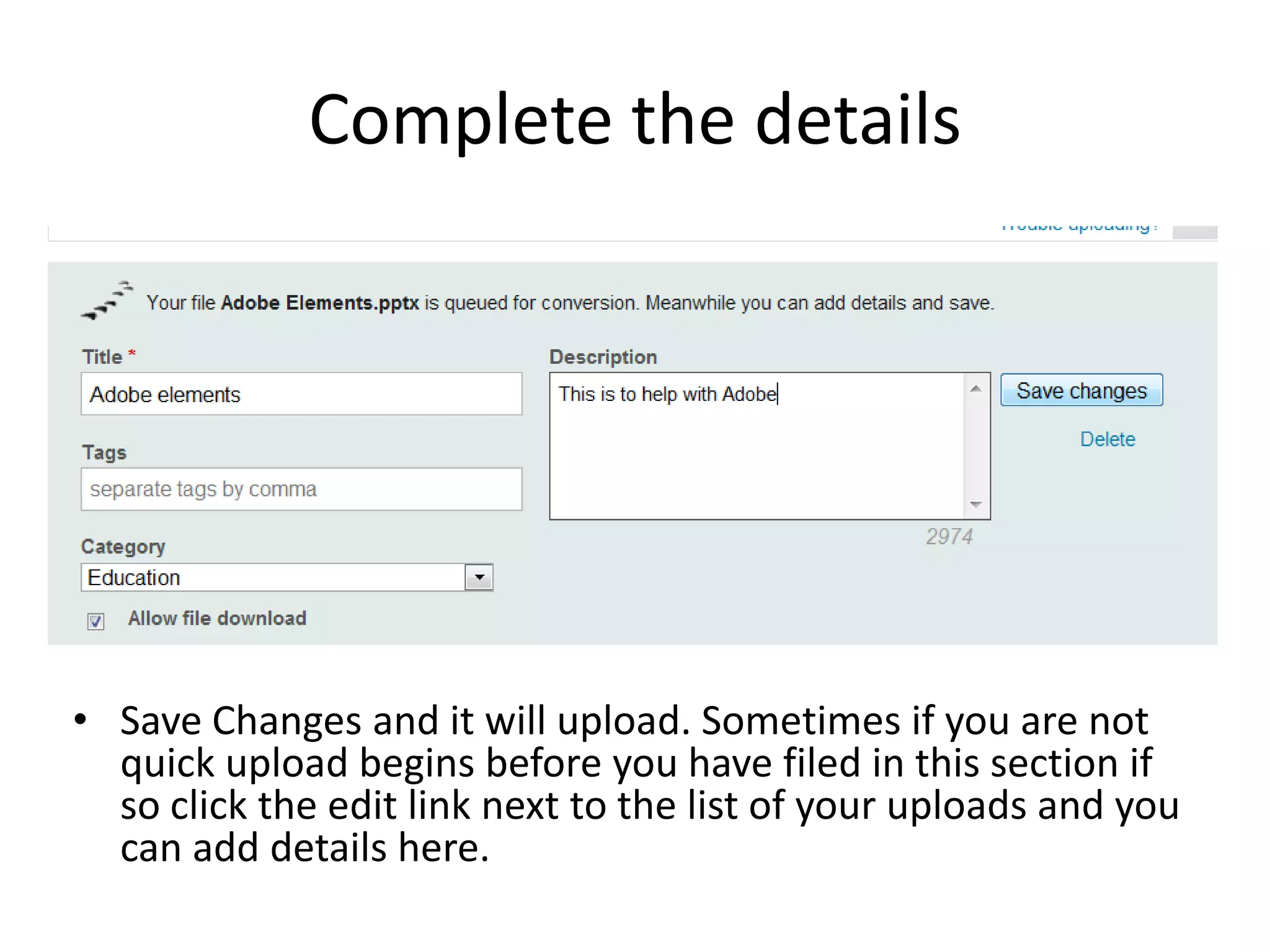 Complete the details
• Save Changes and it will upload. Sometimes if you are not
quick upload begins before you have filed in this section if
so click the edit link next to the list of your uploads and you
can add details here.