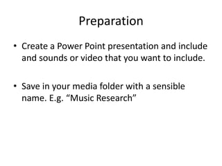 Preparation
• Create a Power Point presentation and include
  and sounds or video that you want to include.

• Save in your media folder with a sensible
  name. E.g. “Music Research”
 