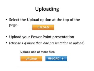 Uploading
• Select the Upload option at the top of the
  page.

• Upload your Power Point presentation
• (choose + if more than one presentation to upload)
 