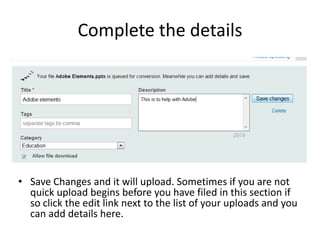 Complete the details




• Save Changes and it will upload. Sometimes if you are not
  quick upload begins before you have filed in this section if
  so click the edit link next to the list of your uploads and you
  can add details here.
 