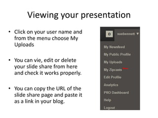 Viewing your presentation
• Click on your user name and
  from the menu choose My
  Uploads

• You can vie, edit or delete
  your slide share from here
  and check it works properly.

• You can copy the URL of the
  slide share page and paste it
  as a link in your blog.
 