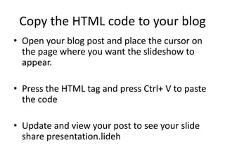 Copy the HTML code to your blog
• Open your blog post and place the cursor on
  the page where you want the slideshow to
  appear.

• Press the HTML tag and press Ctrl+ V to paste
  the code

• Update and view your post to see your slide
  share presentation.lideh
 