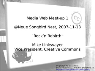 Media Web Meet-up 1 @Neue Songbird Nest, 2007-11-13 “Rock’n’Rebirth” Mike Linksvayer Vice President, Creative Commons Original photo by Andrew* Licensed under CC Attribution-ShareAlike 2.0 http://flickr.com/photos/nez/335035594/ 