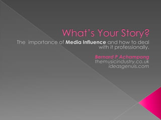 What’s Your Story? The  importance of Media Influence and how to deal with it professionally. Bernard P Achampong themusicindustry.co.uk ideasgenuis.com 