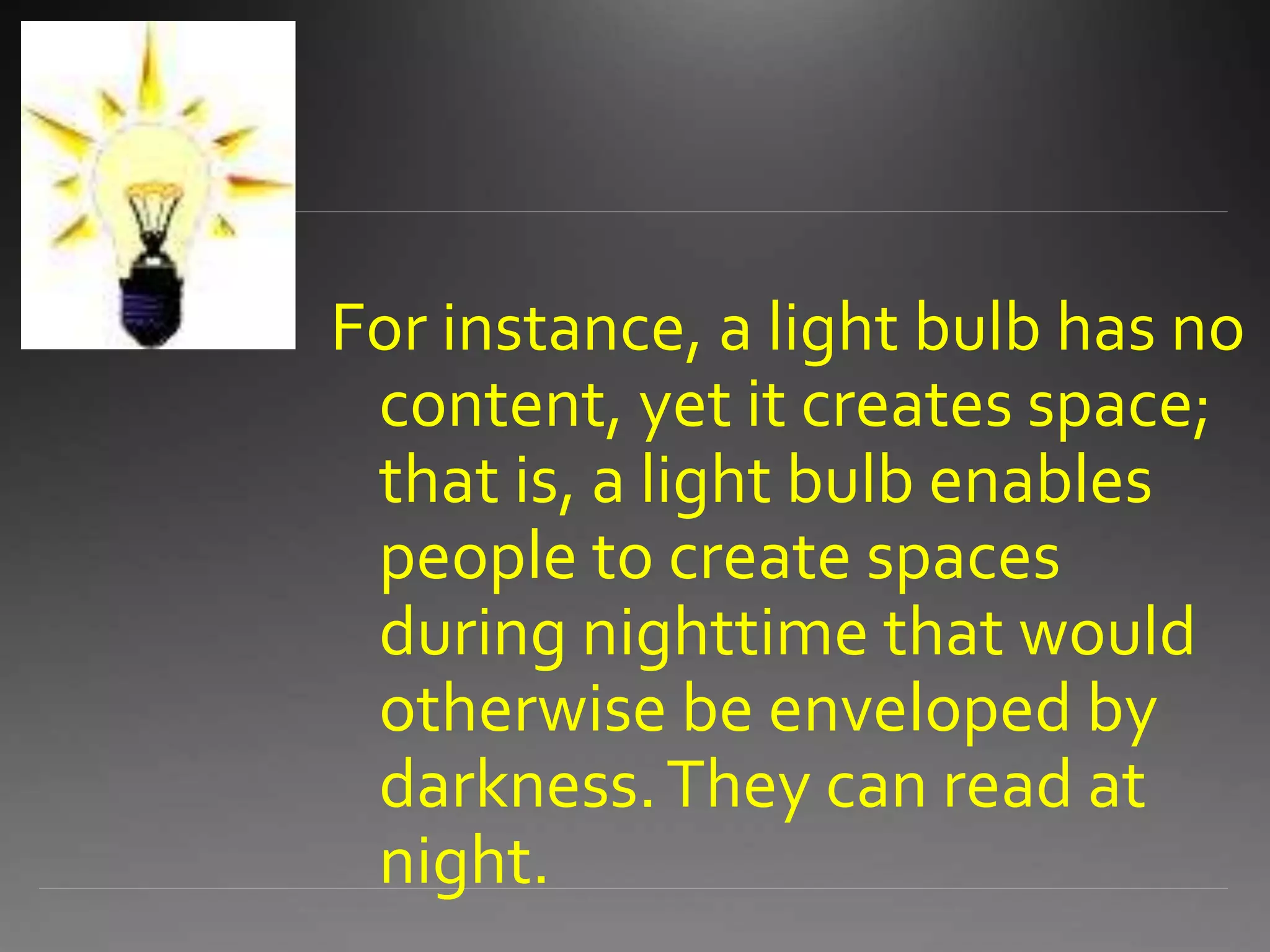 For instance, a light bulb has no
content, yet it creates space;
that is, a light bulb enables
people to create spaces
during nighttime that would
otherwise be enveloped by
darkness.They can read at
night.
 