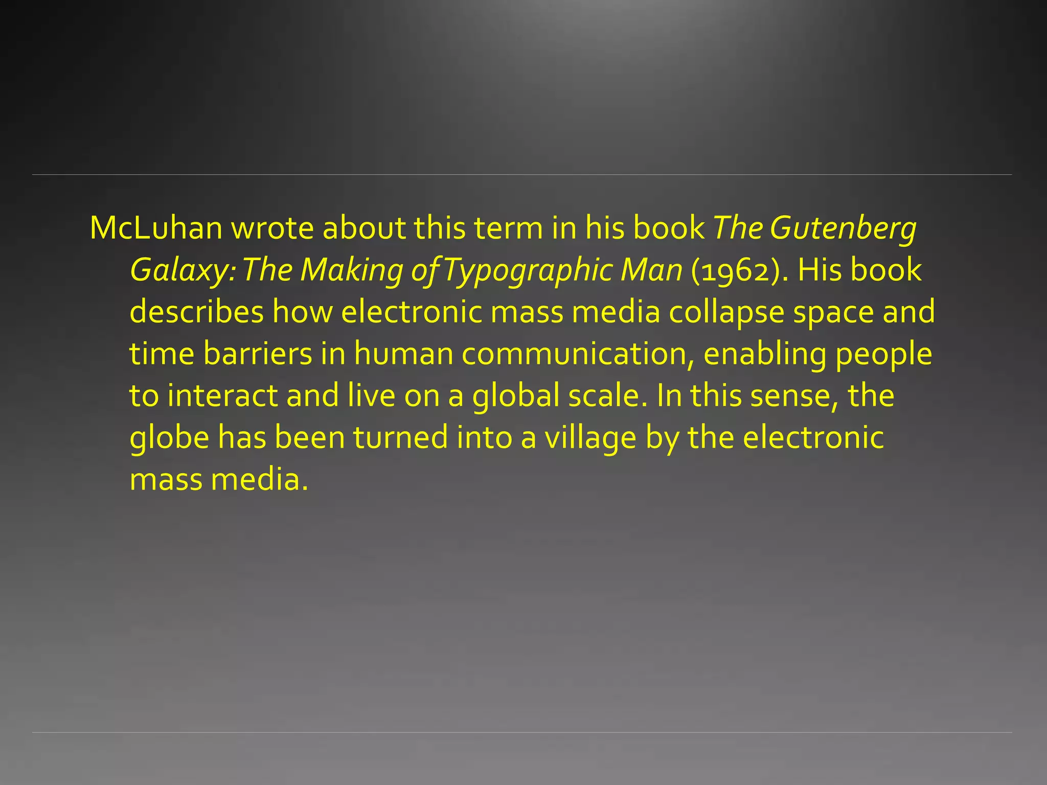 McLuhan wrote about this term in his book The Gutenberg
Galaxy:The Making ofTypographic Man (1962). His book
describes how electronic mass media collapse space and
time barriers in human communication, enabling people
to interact and live on a global scale. In this sense, the
globe has been turned into a village by the electronic
mass media.
 