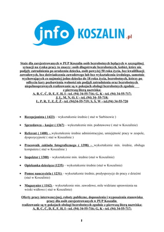 Staże dla zarejestrowanych w PUP Koszalin osób bezrobotnych będących w szczególnej
  sytuacji na rynku pracy to znaczy: osób długotrwale bezrobotnych, kobiet, które nie
podjęły zatrudnienia po urodzeniu dziecka, osób powyżej 50 roku życia, bez kwalifikacji
zawodowych, bez doświadczenia zawodowego lub bez wykształcenia średniego, samotnie
 wychowujących co najmniej jedno dziecko do 18 roku życia, bezrobotnych, którzy po
    odbyciu kary pozbawienia wolności nie podjęli zatrudnienia oraz bezrobotnych
   niepełnosprawnych realizowanie są w pokojach obsługi bezrobotnych zgodnie
                                 z pierwszą literą nazwiska:
         A, B, C, Ć, D, E, F, H, I - tel. (94) 34-55-716; G, K - tel. (94) 34-55-717;
                           J, L, M, N, O, U - tel. (94) 34- 55-718;
            Ł, P, R, T, Z, Ź, Ż - tel. (94)34-55-719; S, Ś, W - tel.(94) 34-55-720



•     Recepcjonista ( 1423) – wykształcenie średnie ( staż w Sarbinowie )

•     Sprzedawca – kasjer ( 1367) – wykształcenie min. podstawowe ( staż w Koszalinie)

•     Referent ( 1400) – wykształcenie średnie administracyjne, umiejętność pracy w zespole,
      dyspozycyjność ( staż w Koszalinie )

•     Pracownik zakładu fotograficznego ( 1398) – wykształcenie min. średnie, obsługa
      komputera ( staż w Koszalinie )

•     Inspektor ( 1300) – wykształcenie min. średnie (staż w Koszalinie)

•     Opiekunka dziecięca (1235) – wykształcenie średnie (staż w Koszalinie)

•     Pomoc nauczyciela ( 1231) – wykształcenie średnie, predyspozycje do pracy z dziećmi
      (staż w Koszalinie)

•     Magazynier ( 1162) – wykształcenie min. zawodowe, mile widziane uprawnienia na
      wózki widłowe ( staż w Koszalinie)

    Oferty pracy interwencyjnej, roboty publiczne, doposażenia i wyposażenia stanowiska
                      pracy dla osób zarejestrowanych w PUP Koszalin
    realizowanie są w pokojach obsługi bezrobotnych zgodnie z pierwszą literą nazwiska:
            A, B, C, Ć, D, E, F, H, I - tel. (94) 34-55-716; G, K - tel. (94) 34-55-717;


                                               1
                                               1
 