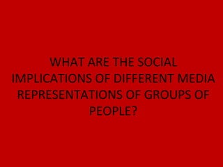 WHAT ARE THE SOCIAL IMPLICATIONS OF DIFFERENT MEDIA REPRESENTATIONS OF GROUPS OF PEOPLE? 