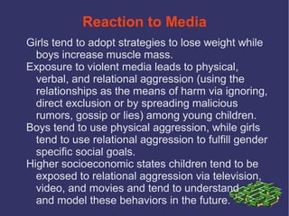Reaction to Media
Girls tend to adopt strategies to lose weight while
  boys increase muscle mass.
Exposure to violent media leads to physical,
  verbal, and relational aggression (using the
  relationships as the means of harm via ignoring,
  direct exclusion or by spreading malicious
  rumors, gossip or lies) among young children.
Boys tend to use physical aggression, while girls
  tend to use relational aggression to fulfill gender
  specific social goals.
Higher socioeconomic states children tend to be
  exposed to relational aggression via television,
  video, and movies and tend to understand
  and model these behaviors in the future.
 