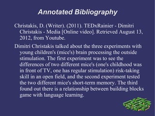 Annotated Bibliography
Christakis, D. (Writer). (2011). TEDxRainier - Dimitri
  Christakis - Media [Online video]. Retrieved August 13,
  2012, from Youtube.
Dimitri Christakis talked about the three experiments with
  young children's (mice's) brain processing the outside
  stimulation. The first experiment was to see the
  differences of two different mice's (one's childhood was
  in front of TV, one has regular stimulation) risk-taking
  skill in an open field, and the second experiment tested
  the two different mice's short-term memory. The third
  found out there is a relationship between building blocks
  game with language learning.
 