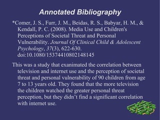 Annotated Bibliography
*Comer, J. S., Furr, J. M., Beidas, R. S., Babyar, H. M., &
  Kendall, P. C. (2008). Media Use and Children's
  Perceptions of Societal Threat and Personal
  Vulnerability. Journal Of Clinical Child & Adolescent
  Psychology, 37(3), 622-630.
  doi:10.1080/15374410802148145
This was a study that exanimated the correlation between
  television and internet use and the perception of societal
  threat and personal vulnerability of 90 children from age
  7 to 13 years old. They found that the more television
  the children watched the greater personal threat
  perception, but they didn’t find a significant correlation
  with internet use.
 