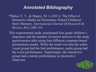Annotated Bibliography
*Daluz, C. T., & Mapoy, M. J. (2011). The Effect of
  Interactive Media on Elementary School Childrens'
  Story Memory. International Journal Of Research &
  Review, 6(1), 108-119.
This experimental study exanimated first grade children’s
  responses and the number of correct answers to the study
  questionnaire after using four different computer-based
  presentation modes. While the result was that the audio-
  visual group had the best performance, audio group had
  the worst performance. Surprisingly, the interactive
  group had a similar performance as interactive
  observers.
 