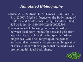 Annotated Bibliography
Lawrie, Z. Z., Sullivan, E. A., Davies, P. W., & Hill,
  R. J. (2006). Media Influence on the Body Image of
  Children and Adolescents. Eating Disorders, 14(5),
  355-364. doi:10.1080/10640260600952506
This was an article focusing on the relationship
  between ideal body images for boys and girls from
  age 9 to 14 years old and media, specific fashion
  magazines. While neither group of the gender
  answered that the media was promoting bigger size
  of muscle, both of them agreed that the media was
  promoting thin ideal body shape.
 