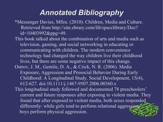 Annotated Bibliography
*Messenger Davies, Mfire. (2010). Children, Media and Culture.
   Retrieved from http://site.ebrary.com/lib/spscclibrary/Doc?
  id=10403992&ppg=49.
This book talked about the combination of arts and media such as
  television, gaming, and social networking in educating or
  communicating with children. The modern convenience
  technology had changed the way children live their childhood
  lives, but there are some negative impact of this change.
Ostrov, J. M., Gentile, D. A., & Crick, N. R. (2006). Media
  Exposure, Aggression and Prosocial Behavior During Early
  Childhood: A Longitudinal Study. Social Development, 15(4),
  612-627. doi:10.1111/j.1467-9507.2006.00360.x
This longitudinal study followed and documented 78 preschoolers’
  current and future responses after exposing to violent media. They
  found that after exposed to violent media, both sexes responded
  differently: while girls tend to perform relational aggression,
  boys perform physical aggression.
 