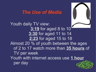 The Use of Media

Youth daily TV view:
           3:19 for aged 8 to 10
          3:30 for aged 11 to 14
          2:23 for aged 15 to 18
Almost 20 % of youth between the ages
 of 2 to 17 watch more than 35 hours of
 TV per week
Youth with internet access use 1 hour
 per day
 