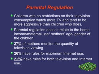 Parental Regulation
Children with no restrictions on their television
consumption watch more TV and tend to be
more aggressive than children who does.
Parental regulation doesn’t relate to the home
income/maternal use/ mothers’ age/ gender of
the children
27% of mothers monitor the quantity of
television viewing
26% have rules for maximum Internet use.
2.2% have rules for both television and Internet
use.
 