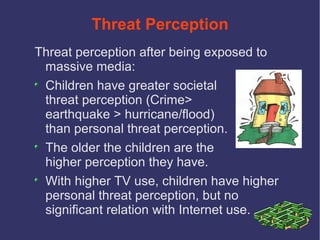 Threat Perception
Threat perception after being exposed to
 massive media:
 Children have greater societal
 threat perception (Crime>
 earthquake > hurricane/flood)
 than personal threat perception.
 The older the children are the
 higher perception they have.
 With higher TV use, children have higher
 personal threat perception, but no
 significant relation with Internet use.
 