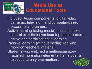 Media Use as
           Educational Tools
Included: Audio components, digital video
  cameras, television, and computer-based
  programs and games.
Active learning (using media): students take
  control over their own learning and are more
  active and participating in learning.
Passive learning (without media): replying
  more on teachers' material.
Students who watched a multimedia story
  recalled more story elements than students
  exposed to only one medium.
 