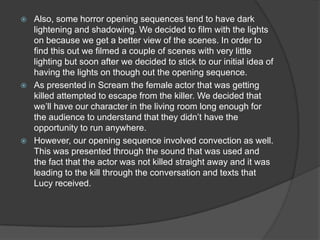    Also, some horror opening sequences tend to have dark
    lightening and shadowing. We decided to film with the lights
    on because we get a better view of the scenes. In order to
    find this out we filmed a couple of scenes with very little
    lighting but soon after we decided to stick to our initial idea of
    having the lights on though out the opening sequence.
   As presented in Scream the female actor that was getting
    killed attempted to escape from the killer. We decided that
    we’ll have our character in the living room long enough for
    the audience to understand that they didn’t have the
    opportunity to run anywhere.
   However, our opening sequence involved convection as well.
    This was presented through the sound that was used and
    the fact that the actor was not killed straight away and it was
    leading to the kill through the conversation and texts that
    Lucy received.
 