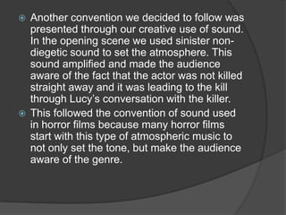  Another convention we decided to follow was
  presented through our creative use of sound.
  In the opening scene we used sinister non-
  diegetic sound to set the atmosphere. This
  sound amplified and made the audience
  aware of the fact that the actor was not killed
  straight away and it was leading to the kill
  through Lucy’s conversation with the killer.
 This followed the convention of sound used
  in horror films because many horror films
  start with this type of atmospheric music to
  not only set the tone, but make the audience
  aware of the genre.
 