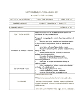 INSTITUCION EDUCATIVA TÉCNICA LISANDRO CELY 
ACTIVIDADES DE RECUPERACIÓN 
ÁREA: TECNICA AGROPECUARIA 
ASIGNATURA: PECUARIAS 
FECHA 29-04-2014 
PERÍODO: PRIMERO 
DOCENTE: EFREN GONZALEZ RODRIGUEZ 
NOMBRE ESTUDIANTE: __________________________________________________GRADO: UNDECIMO 
COMPETENCIA GENERAL 
Manejar la producción de las especies pecuarias conforme a la normatividad de la agricultura ecológica 
Conocimientos de conceptos y principios 
Principios de fisiología digestiva: biología digestiva y metabolismo de nutrientes. 
• Principios de nutrición: nutrientes, requerimientos, métodos de balanceo de raciones y materias primas en la alimentación animal. 
• conservación de forrajes: Tipos, métodos, manejo 
• Producción de materias primas agrícolas: establecimiento y manejo del cultivo. 
• Materias primas: productos, subproductos, aditivos y auxiliares tecnológicos permitidos. 
• Parámetros alimenticios: tipos y elaboración. 
• Elaboración de alimentos balanceados: técnicas, aplicaciones para formular. 
• Producción de forrajes: establecimiento, manejo de praderas y rotación. 
Conocimientos de proceso 
• Utilizar materias primas, aditivas y auxiliares tecnológicas empleadas en la nutrición animal. 
• Producir forrajes para alimento animal. 
• Elaborar suplementos y raciones alimenticias. 
• Registrar información de la alimentación animal. 
ACTIVIDADES 
De acuerdo a lo visto en clase: 
1. Mediante mapas conceptuales, plasmar la información sobre: 
. principios nutritivos vitaminas y minerales (definición, propiedades, funciones, clasificación, síntomas y consecuencias de deficiencia en nutrición animal) 
. tablas de requerimientos nutricionales según especie, edad, etapa  