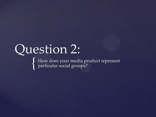 {
Question 2:
How does your media product represent
particular social groups?
 