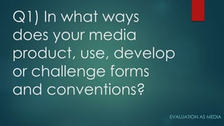 Q1) In what ways
does your media
product, use, develop
or challenge forms
and conventions?
EVALUATION AS MEDIA
 