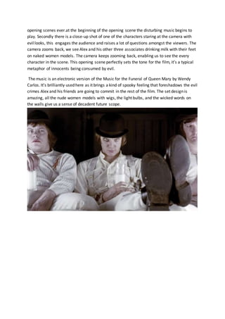 opening scenes ever.at the beginning of the opening scene the disturbing music begins to
play. Secondly there is a close-up shot of one of the characters staring at the camera with
evil looks, this engages the audience and raises a lot of questions amongst the viewers. The
camera zooms back, we see Alex and his other three associates drinking milk with their feet
on naked women models. The camera keeps zooming back, enabling us to see the every
character in the scene. This opening scene perfectly sets the tone for the film, it’s a typical
metaphor of innocents being consumed by evil.
The music is an electronic version of the Music for the Funeral of Queen Mary by Wendy
Carlos. It’s brilliantly used here as it brings a kind of spooky feeling that foreshadows the evil
crimes Alex and his friends are going to commit in the rest of the film. The set design is
amazing, all the nude women models with wigs, the light bulbs, and the wicked words on
the walls give us a sense of decadent future scope.
 