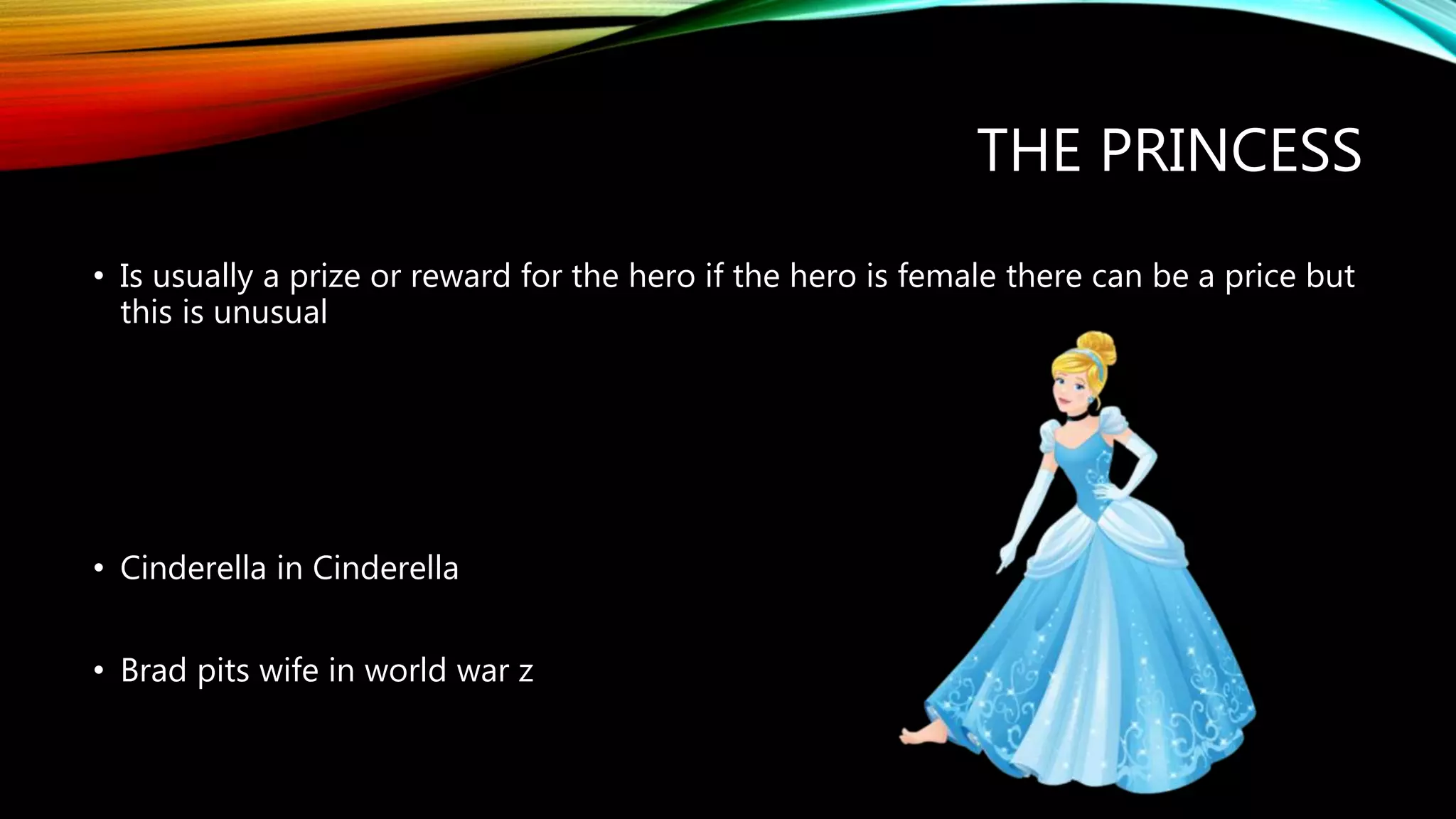 THE PRINCESS
• Is usually a prize or reward for the hero if the hero is female there can be a price but
this is unusual
• Cinderella in Cinderella
• Brad pits wife in world war z
 
