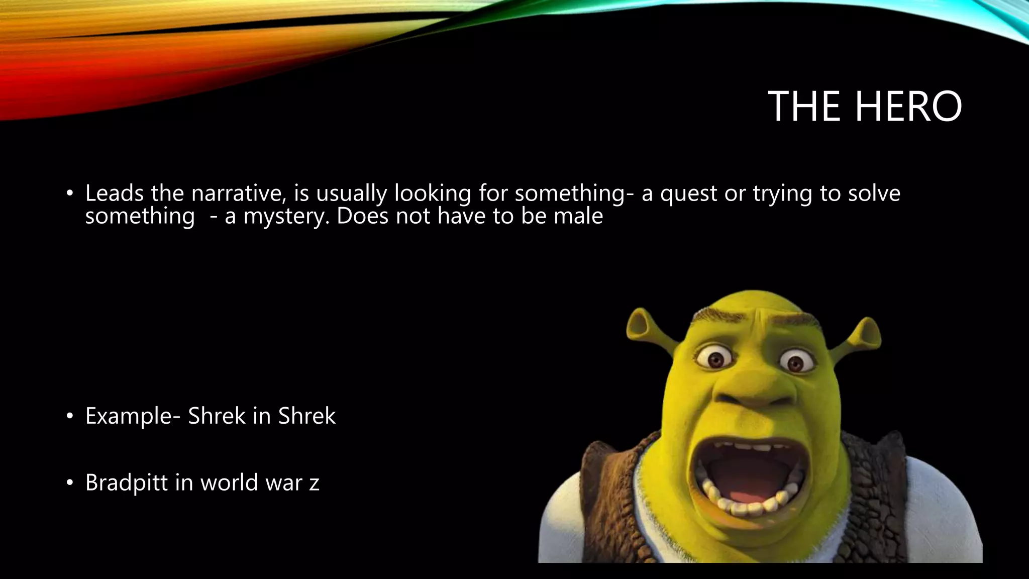 THE HERO
• Leads the narrative, is usually looking for something- a quest or trying to solve
something - a mystery. Does not have to be male
• Example- Shrek in Shrek
• Bradpitt in world war z
 