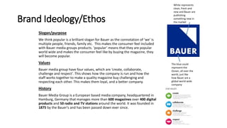 Brand Ideology/Ethos
Slogan/purpose
We think popular is a brilliant slogan for Bauer as the connotation of ‘we’ is
multiple people, friends, family etc. This makes the consumer feel included
with Bauer media groups products. ‘popular’ means that they are popular
world wide and makes the consumer feel like by buying the magazine, they
will become popular.
Values
Bauer media group have four values, which are ‘create, collaborate,
challenge and respect’. This shows how the company is run and how the
staff works together to make a quality magazine buy challenging and
respecting each other. This makes them loyal, and a better company.
History
Bauer Media Group is a European based media company, headquartered in
Hamburg, Germany that manages more than 600 magazines over 400 digital
products and 50 radio and TV stations around the world. It was founded in
1875 by the Bauer's and has been passed down ever since.
The blue could
represent the
Ocean, all over the
world, just like
how Bauer are a
global world wide
company
White represents
clean, fresh and
new and Bauer are
publishing
something new in
the market
 