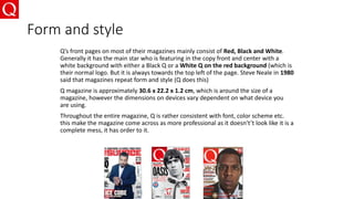 Form and style
Q’s front pages on most of their magazines mainly consist of Red, Black and White.
Generally it has the main star who is featuring in the copy front and center with a
white background with either a Black Q or a White Q on the red background (which is
their normal logo. But it is always towards the top left of the page. Steve Neale in 1980
said that magazines repeat form and style (Q does this)
Q magazine is approximately 30.6 x 22.2 x 1.2 cm, which is around the size of a
magazine, however the dimensions on devices vary dependent on what device you
are using.
Throughout the entire magazine, Q is rather consistent with font, color scheme etc.
this make the magazine come across as more professional as it doesn't’t look like it is a
complete mess, it has order to it.
 
