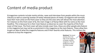 Content of media product
Q magazines contents include mainly articles, news and interviews from people within the music
industry as well as covering reviews of newly released pieces of media. Q magazine will normally
have their main artist on the front cover as they are the ones who will attract the most attention.
For instance on this front cover of Q, the main image is of Kanye West with his name as the main
headline. This is because he is their main feature so deserves to cover the majority of the front
cover of that issue. The front cover will also include cover lines, these are other people who feature
in the magazine but may not be as prominent in the magazine as the main feature. These allow fans
to gain an idea of what the magazine features and if their favorite artist features. This inclines the
audience to buy the magazine.
Masthead, The brand
identity of Q is the
logo on the magazine,
so people instantly
recognize it. The red
background makes
the white Q stand
out.
 