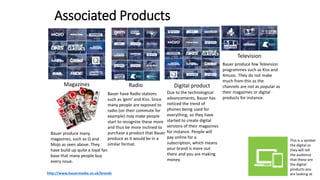 Associated Products
Magazines Radio Digital product
Television
This is a symbol
the digital as
they will tell
the audience
that these are
the digital
products you
are looking athttp://www.bauermedia.co.uk/brands
Bauer produce many
magazines, such as Q and
Mojo as seen above. They
have build up quite a loyal fan
base that many people buy
every issue.
Bauer produce few Television
programmes such as Kiss and
4music. They do not make
much from this as the
channels are not as popular as
their magazines or digital
products for instance.
Bauer have Radio stations
such as ‘gem’ and Kiss. Since
many people are exposed to
radio (on their commute for
example) may make people
start to recognise these more
and thus be more inclined to
purchase a product that Bauer
produce as it would be in a
similar format.
Due to the technological
advancements, Bauer has
noticed the trend of
phones being used for
everything, so they have
started to create digital
versions of their magazines
for instance. People will
pay online for a
subscription, which means
your brand is more out
there and you are making
money
 