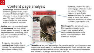 Content page analysis
Main image of the star attract readers.
This image dominates the entire
contents page, a page in which
everyone looks at and uses, so by
putting a star on the page, a wide
audience is attracted
Masthead, tells that this is the
contents page, where the reader
can see everything in the
magazine is, according to
Maslow, this keeps the survivors
happy, as it tells them where
everything is and they can expect
a contents page in every issue.
Sub-headings, tell the reader what
else the magazine includes, so the
reader can find something they are
interested in and go straight to that
page. This is very helpful to the
readers that but the issue for one
article or interview in particular.
Sub-line, goes into more detail under
the Sub-heading, this picks up the
readers interest. According to Katz, this
helps the Personal relationship, since
they build up an admiration for the
subject of the interview
Web address, has more features than the magazine, putting it on the contents page
makes more people aware of it and more likely to use it. This is because they may
not have known of the website before, they can get more features on the website,
that benefits Q as they get more activity on their site.
Q magazine also include the
month and year that the issue is
released. For example this issue
was released in March 2011
 