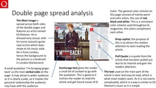 Double page spread analysis
The Main image is
spread across both sides
of the double pages and
features an artist named
Ed Sheeran. He is
dressed very casual, with
his iconic acoustic guitar
next to him which does
relate to his music style.
He is from London,
hence the background to
the picture is a landmark
in London (Parliament)
The text used on the main part of the
article is clear and easy to read, which is
what most readers want. As it is not overly
complicated, which in a way is similar to Ed
Sheeran’s music as it is simple
Color- The general color scheme on
this page consists of mainly warm
and calm colors, the use of red,
black and white. This is a consistent
color scheme used throughout Q
magazines, the colors compliment
each other.
A small quotation ‘I'm bringing ginger
back’ as the main verbal code on the
page. It may attract a wider audience
as it is clearly a joke, so it implies the
personal relationship the audience
may have with the audience
Drop capital, the purpose of
this is to attract the readers
attention to start reading the
article.
Anchorage text gives the reader
a small bit of context to go with
the quotation. This is good as it
inclines the reader to read the
article and get future issues of Q
Pull Quote is a quote from the
article that has been pulled out
due to its interest and gain the
readers attention.
 