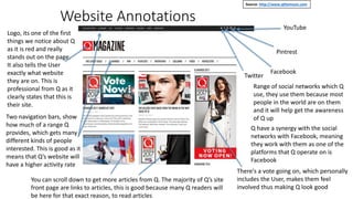 Website Annotations
Twitter
Facebook
Pintrest
YouTube
Range of social networks which Q
use, they use them because most
people in the world are on them
and it will help get the awareness
of Q up
There's a vote going on, which personally
includes the User, makes them feel
involved thus making Q look good
Logo, its one of the first
things we notice about Q
as it is red and really
stands out on the page.
It also tells the User
exactly what website
they are on. This is
professional from Q as it
clearly states that this is
their site.
Two navigation bars, show
how much of a range Q
provides, which gets many
different kinds of people
interested. This is good as it
means that Q’s website will
have a higher activity rate
Source- http://www.qthemusic.com
Q have a synergy with the social
networks with Facebook, meaning
they work with them as one of the
platforms that Q operate on is
Facebook
You can scroll down to get more articles from Q. The majority of Q’s site
front page are links to articles, this is good because many Q readers will
be here for that exact reason, to read articles
 