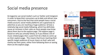 Social media presence
Q magazine use social media’s such as Twitter and Instagram
in order to keep their consumers up to date and attract new
consumers. Due to the fact that most people have a social
media account, social media platforms are a good way to
advertise as you are reaching a huge audience. Q have a
relatively big social media following, which has definitely
cause an increase in their sales as more people now know
about them due to the explore page. The explore page is
based on who you already follow, so if you follow a lot of
music related pages then a post from Q is likely to come up
on their explore page. This means that Q are reaching their
specific target audience of music lovers as that’s who will
mainly see their posts, either from following them or seeing
them on the explore page.
 