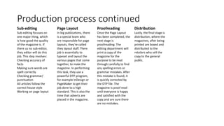 Production process continued
Sub-editing
Sub-editing focuses on
one major thing, which
is how good the quality
of the magazine is. If
there us no sub-editor,
they editor will do this
job. This step involves:
Checking accuracy of
facts
Making sure words are
spelt correctly
Checking grammar/
punctuation
All articles follow the
correct house style
Working on page layout
Page Layout
In big publications, there
is a special team who
are responsible for page
layouts, they’re called
they layout staff. There
job is essentially to
typeset and layout the
various pages that come
together, to make the
magazine. In performing
this task, they use a
powerful DTP program,
for example InDesign or
PageMaker to get their
job done to a high
standard. This is also the
time that adverts are
placed in the magazine.
Proofreading
Once the Page Layout
has been completed, the
next stage is
proofreading. The
editing department will
print a copy of the
magazine for the
purpose to be read
through carefully to find
any spelling errors or
grammar mistakes. After
this mistake is found, it
is quickly corrected by
the DTP file. The
magazine is proof read
until everyone is happy
and satisfied with the
copy and are sure there
are no mistakes.
Distribution
Lastly, the final stage is
distribution, where the
magazines, after being
printed are boxed and
distributed to the
retailers who sell the
copy to the general
public.
 