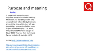 Purpose and meaning
Product
Q magazine is a popular music
magazine that was founded in 1986 by
Mark Ellen and David Hepworth, who
were not really listened to by the music
press at that time, which they felt was
ignored by a generation of older music
buyers who were buying CD’s. it was
first published EMAP then bought by
Bauer 2008. They had their own music
TV and hosts the Q rewards. 44050
Source: http://www.qthemusic.com
http://www.pressgazette.co.uk/uk-magazine-
abcs-winners-losers-and-full-breakdown-as-
circulation-declines-average-6-per-cent/
 