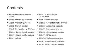 Contents
• Slide 4- Focus Publisher and
product
• Slide 5- Ownership structure
• Slide 6-7 Operating model
• Slide 8- Market position
• Slide 9- Competitors (publishers)
• Slide 10-Competitors (magazine)
• Slide 11- Brand ideology/ethos
• Slide 12- Genre
• Slide 13- Technological
convergence
• Slide 14- Form and style
• Slide 15- Content of media product
• Slide 16- Associated products
• Slide 17- Front cover analysis
• Slide 18- Content page analysis
• Slide 19- DPS analysis
• Slide 20- Website annotations
• Slide 21- Social media presence
• Slide 22-23 Production process
 