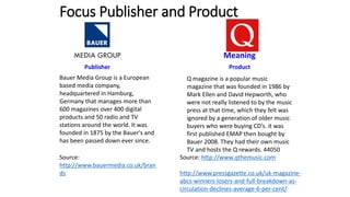Focus Publisher and Product
Publisher Product
Source:
http://www.bauermedia.co.uk/bran
ds
Meaning
Q magazine is a popular music
magazine that was founded in 1986 by
Mark Ellen and David Hepworth, who
were not really listened to by the music
press at that time, which they felt was
ignored by a generation of older music
buyers who were buying CD’s. it was
first published EMAP then bought by
Bauer 2008. They had their own music
TV and hosts the Q rewards. 44050
Source: http://www.qthemusic.com
http://www.pressgazette.co.uk/uk-magazine-
abcs-winners-losers-and-full-breakdown-as-
circulation-declines-average-6-per-cent/
Bauer Media Group is a European
based media company,
headquartered in Hamburg,
Germany that manages more than
600 magazines over 400 digital
products and 50 radio and TV
stations around the world. It was
founded in 1875 by the Bauer's and
has been passed down ever since.
 