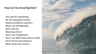 How Can You Avoid Big Data?
Pay cash for everything!
Do not play games online
Avoid surveillance camera's
Never use toll highways
Don’t pay tax
Never go online!
Don’t use a telephone!
Don’t use Albert Heijn bonus cards!
Don’t fill any prescriptions!
Never leave your house!
 