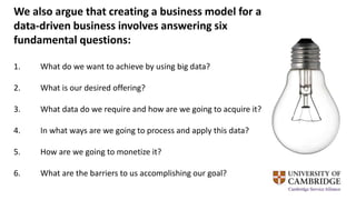 We also argue that creating a business model for a
data-driven business involves answering six
fundamental questions:
1. What do we want to achieve by using big data?
2. What is our desired offering?
3. What data do we require and how are we going to acquire it?
4. In what ways are we going to process and apply this data?
5. How are we going to monetize it?
6. What are the barriers to us accomplishing our goal?
 