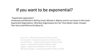 Coca cola – exponential quotient of 62 out of 84
The Guardian – exponential quotient of 62 out of 84
General Electric – exponential quotient of 69 out of 84
Amazon – exponential quotient of 68 out of 84
Zappos – exponential quotient of 75 out of 84
ING Direct Canada – exponential quotient of 69 out of 84
If you want to be exponential?
“exponential organization”
introduced and defined in 2014 by Ismail, Michael S. Malone and Yuri van Geest in their book
Exponential Organizations: Why New Organizations Are Ten Times Better, Faster, Cheaper
Than Yours (and What to Do About It).
 