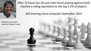 After 72 hours (on 20 core Intel Xeon) playing against itself,
reached a rating equivalent to the top 2.2% of players.
Self learning chess computer September 2015
Matthew Lai student
Imperial College London
 