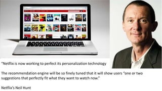“Netflix is now working to perfect its personalization technology
The recommendation engine will be so finely tuned that it will show users “one or two
suggestions that perfectly fit what they want to watch now.”
Netflix’s Neil Hunt
 