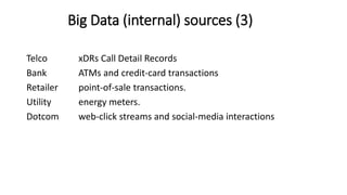 Telco xDRs Call Detail Records
Bank ATMs and credit-card transactions
Retailer point-of-sale transactions.
Utility energy meters.
Dotcom web-click streams and social-media interactions
Big Data (internal) sources (3)
 