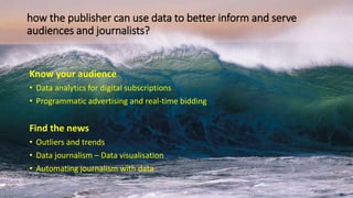 how the publisher can use data to better inform and serve
audiences and journalists?
Know your audience
• Data analytics for digital subscriptions
• Programmatic advertising and real-time bidding
Find the news
• Outliers and trends
• Data journalism – Data visualisation
• Automating journalism with data
 