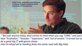 ." But ask anyone today what comes to mind when you say "CRM," and you'll
hear "frustration," "disaster," "expensive," and "out of control." It turned out to
be a great big IT wild-goose chase.
And I'm afraid we're heading down the same road with Big Data.
Peter Fader, codirector of the Wharton
Customer Analytics Initiative at the
University of Pennsylvania
 